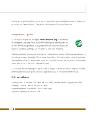 Además los productos deben cumplir entre otros criterios ambientales el consumo de energía,
 de sustancias tóxicas al agua y de agentes blanqueantes clorados establecidos.




 Nordic Ecolabelling - Cigne Blanc

 El sistema de etiquetado ecológico Nordic Ecolabelling se estableció
 en 1.989 por el Consejo Nórdico. Los criterios ecológicos están basados en
 el ciclo de vida del producto, incluyendo criterios como el consumo de
 recursos naturales, y energía, las emisiones al aire, agua y al suelo.

 Esta etiqueta tiene una especial importancia en la industria papelera de los países nórdicos ya
 que en sus procesos de producción de pasta siguen los criterios ecológicos impuestos por este
 sistema de certificación, y ésta pasta puede ser exportada después a otros países como materia
 prima para producir distintas calidades de papel.

 La inclusión de esta ecoetiqueta en la pasta de origen asegura que se han seguido estrictos
 controles ambientales, y que el impacto del producto final es ecológicamente tolerable.

 Criterios ecológicos:

 Papel impreso (15 Junio de 1.998 -14 de Marzo de 2002): revistas, periódicos, papel impresión.
 Sobres (14 Junio de 1.998 -14 de Junio de 2002).
 Papel de impresión (3 Diciembre 1999-31 Enero 2004).
 Papel tisú y papel para filtros de café.




150
 