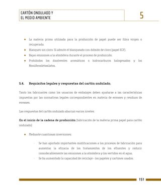 CARTÓN ONDULADO Y
 EL MEDIO AMBIENTE                                                                                5

   ●   La materia prima utilizada para la producción de papel puede ser fibra virgen o
       recuperada.
   ●   Blanqueo sin cloro. Sí admite el blanqueado con dióxido de cloro (papel ECF).
   ●   Bajas emisiones a la atmósfera durante el proceso de producción.
   ●   Prohibidos     los   disolventes   aromáticos   o   hidrocarburos   halogenados       y   los
       Nonilfenoletoxilatos.




5.4.   Requisitos legales y respuestas del cartón ondulado.

Tanto los fabricantes como los usuarios de embalajes deben ajustarse a las características
impuestas por las normativas legales correspondientes en materia de envases y residuos de
envases.

Las respuestas del cartón ondulado abarcan varios niveles:

En el inicio de la cadena de producción (fabricación de la materia prima papel para cartón
ondulado):


   ●   Mediante cuantiosas inversiones:

             -   Se han aportado importantes modificaciones a los procesos de fabricación para
                 aumentar la eficacia de los tratamientos de los efluentes y reducir
                 considerablemente las emisiones a la atmósfera y los vertidos en el agua,
             -   Se ha aumentado la capacidad de reciclaje - los papeles y cartones usados.




                                                                                                 151
 