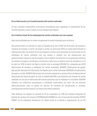 En la fabricación y la transformación del cartón ondulado:


 Se han realizado importantes inversiones tecnológicas para optimizar el tratamiento de los
 vertidos líquidos, y para cumplir con las obligaciones legales.

 En el destino final de los embalajes de cartón ondulado una vez usados:

 Hace varias décadas que se viene recuperando el cartón ondulado para reciclarlo.

 Con anterioridad a la entrada en vigor en España de la Ley 11/1997 de 24 de abril, de envases y
 residuos de envases, el sector del papel y cartón, en particular AFCO ya venía desarrollando la
 información sobre los medios de los que dispone el sector para garantizar la valorización de los
 embalajes de cartón ondulado una vez usados y cumplir con las obligaciones que
 posteriormente impuso la Ley de envases. Con el objetivo de favorecer la recuperación selectiva
 de residuos de papel y cartón para reciclarlos y evitar que su destino sean los vertederos, el 19
 de abril de 1993 el sector de Papel y Cartón creó la sociedad RECIPAP S.L. integrada por AFCO
 (fabricantes de envases y embalajes de cartón ondulado), ASPAPEL (fabricantes de papel),
 Agrupación Nacional de Fabricantes de Papeles para Cartón Ondulado, REPACAR (recuperadores
 de papel y cartón), ASPACK (fabricantes de cartones compactos y cartoncillos) y la Asociación de
 Fabricantes de Sacos de papel. Se creó el símbolo RECIPAP, que identifica los envases de cartón
 ondulado en los que el fabricante del envase garantiza que el embalaje es reciclable. RECIPAP
 colabora con industrias envasadoras y entidades comerciales, así como con las diversas
 administraciones, para la puesta en marcha de sistemas de recuperación y reciclaje,
 contribuyendo de ésta manera a la mejora del medio ambiente.

 Cabe destacar en España la creación el 22 de noviembre de 1996 del Sistema Integrado de
 Gestión de residuos de envases ECOEMBALAJES ESPAÑA S.A. con el marcado del símbolo "PUNTO
 VERDE" en los embalajes domésticos. Su objeto social es el diseño y organización de un SIG



152
 