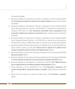 Prevención de Riesgos.
 ●    Asociación Española de Fabricantes de Envases y Embalajes de Cartón Ondulado (AFCO)
      (2004) Diccionario bilingüe de la industria del cartón ondulado. Barcelona. Ricard Casals
      Consultants.
 ●    Asociación Española de Fabricantes de Envases y Embalajes de Cartón Ondulado (AFCO)
      coord., Federación Estatal de Servicios – UGT (FeS-UGT), col., Federación de Comunicación y
      Transporte (FCT-CC.OO), col. (2006) Directrices industriales sobre trazabilidad de los
      materiales y objetos para contacto con alimentos Madrid. Fundación para la Prevención
      de Riesgos.
 ●    Asociación Española de Fabricantes de Envases y Embalajes de Cartón Ondulado (AFCO)
      coord., Federación Estatal de Servicios – UGT (FeS-UGT), col., Federación de Comunicación y
      Transporte (FCT-CC.OO), col. (2006) Infoafco Madrid. Fundación para la Prevención de Riesgos.
 ●    Asociación Española de Fabricantes de Envases y Embalajes de Cartón Ondulado (AFCO) col.;
      Grupo Carrefour España, col. (Ed) (2007) Manual para la mejora de la gestión de los
      envases y embalajes usados de cartón en los hipermercados. Madrid.
 ●    Asociación Española de Fabricantes de Envases y Embalajes de Cartón Ondulado (AFCO) (Ed.)
      Manual de Calidad. Madrid.
 ●    Asociación Española de Fabricantes de Envases y Embalajes de Cartón Ondulado (AFCO) (Ed.)
      (2004) Ocho décadas de evolución. El cartón ondulado en España 1922-2003. Madrid.
 ●    Asociación Española de Normalización y Certificación. (Ed.).(1997) ISO 14000: directrices
      para la implantación de un sistema de gestión medioambiental. Madrid.
 ●    Cachón Rodríguez, L. ed. Lit.; Montalvo, Mª D. ed. (1999) Educación y formación a las
      puertas del siglo XXI: la formación continua en España. Madrid. Editorial Complutense
      S.A.
 ●    Cámara Oficial de Comercio e Industria de Madrid. (Ed.). (1993) Invitación a exportar.
      Madrid.




156
 