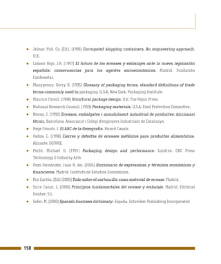 ●    Jelmar Pub. Co. (Ed.). (1996) Corrugated shipping containers. An engineering approach.
      U.K.
 ●    Lozano Rojo, J.R. (1997) El futuro de los envases y embalajes ante la nueva legislación
      española: consecuencias para los agentes socioeconómicos. Madrid. Fundación
      Confemetal.
 ●    Manypenny, Gerry O. (1995) Glossary of packaging terms, standard definitions of trade
      terms commonly used in packaging. U.S.A. New Cork. Packaging Institute.
 ●    Maurice O’neill. (1998) Structural package design. U.K. The Pepin Press.
 ●    National Research Council. (1959) Packaging materials. U.S.A. Food Protection Committee.
 ●    Navas, J. (1993) Envasos, embalgates i aconduïment industrial de productes: diccionari
      tècnic. Barcelona. Associació i Colegi d’enginyers Industrials de Catalunya.
 ●    Page Crouch, J. El ABC de la flexografía. Ricard Casals.
 ●    Paños, C. (1998) Cierres y defectos de envases metálicos para productos alimenticios.
      Alicante. SOIVRE.
 ●    Pecht, Michael G. (1991) Packaging design and performance. Londres. CRC Press
      Technology & Industry Arts.
 ●    Pozo Fernández, Juan R. del. (2005) Diccionario de expresiones y términos económicos y
      financieros. Madrid. Instituto de Estudios Económicos.
 ●    Pro Cartón. (Ed.) (2005) Todo sobre el cartoncillo como material de envase. Madrid.
 ●    Sicre Canut, L. (2000) Principios fundamentales del envase y embalaje. Madrid. Editorial
      Gonher, S.L.
 ●    Sofer, M. (2000) Spanish business dictionary. España. Schreiber Publishing Incorporated.




158
 