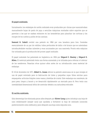 El papel ondulado.

Inicialmente, los embalajes de cartón ondulado eran producidos por chicas que suministraban
manualmente hojas de pasta de paja a sencillas máquinas montadas sobre soportes que se
parecían a las que se usaban entonces en las lavanderías para planchar las cortinas y los
encajes de los cuellos y puños de las camisas.

Samuel G. Cabell recibió una patente en 1866 por una lavadora para lino. Constaba
esencialmente de un par de rodillos, tubos perforados de latón o de bronce que se calentaban
introduciéndoles varillas calientes y eran accionados por una manivela. Pronto esta máquina
fue utilizada para la producción del primer papel ondulado.

El papel ondulado fue patentado en Inglaterra en 1856 por Edgard C. Healey y Edgard E.
Allen. El material patentado tenía una forma acanalada y se utilizaba para reforzar el interior
de los sombreros. Pasarían otros quince años antes de su introducción como material de
embalaje.

El 18 de diciembre de 1871, Albert L. Jones obtuvo la patente americana en la que recogía el
uso de papel ondulado para la fabricación de tubos y pequeñas cajas. Estas servían para
empaquetar artículos frágiles como vasos y botellas de cristal. Este embalaje era resistente, de
poco peso, limpio y barato y se desarrolló rápidamente un mercado para él. Pero tenía una
inestabilidad dimensional difícil de controlar debido a su naturaleza estirable.



El cartón ondulado.

Esta desventaja fue eliminada pocos años después por Oliver Long quien introdujo una hoja de
cara estabilizante (simple cara) que ayudaba a fortalecer la hoja de ondulado (conocida
posteriormente como médium) y poco después una hoja como segunda cara.


16
 