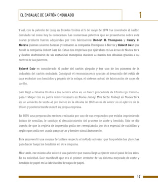 EL EMBALAJE DE CARTÓN ONDULADO                                                                1
Y así, con la patente de Long en Estados Unidos el 5 de mayo de 1874 fue inventado el cartón
ondulado tal como hoy lo conocemos. Las numerosas patentes que se presentaron sobre este
nuevo producto fueron adquiridas por tres fabricantes: Robert H. Thompson y Henry D.
Norris quienes unieron fuerzas y formaron la compañía Thompson & Norris y Robert Gair que
fundó la compañía Robert Gair Co. Estas dos empresas que operaban en las áreas de Nueva York
y Boston disfrutaron de un sustancial monopolio durante al menos dos décadas gracias a su
control de las patentes.

Robert Gair es considerado el padre del cartón plegado y fue uno de los pioneros de la
industria del cartón ondulado. Consiguió el reconocimiento gracias al desarrollo del estilo de
caja estándar con hendidos y pegado de la solapa, el sistema actual de fabricación de cajas de
cartón.

Gair llegó a Estados Unidos a los catorce años en un barco procedente de Edimburgo, Escocia,
para trabajar con su padre como fontanero en Nueva Jersey. Más tarde, trabajó en Nueva York
en un almacén de venta al por menor en la década de 1850 antes de servir en el ejército de la
Unión y posteriormente montó su propia empresa.

En 1879, una preparación errónea realizada por uno de sus empleados que estaba imprimiendo
bolsas de semillas, le condujo al descubrimiento del proceso de corte y hendido. Gair se dio
cuenta de que la regleta de impresión podía ser reemplazada por otra especial de cuchillas y
reglas que podía ser usada para cortar y hender simultáneamente.

Esta representó una mejora definitiva respecto al método anterior que troquelaba las planchas
para hacer luego los hendidos en otra máquina.

Más tarde, ese mismo año solicitó una patente que nunca llegó a ejercer con el paso de los años.
En su solicitud, Gair manifestó que era el primer inventor de un sistema mejorado de corte y
hendido de papel en la fabricación de cajas de papel.



                                                                                              17
 