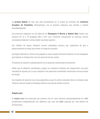 La prensa Aldine de Gair que está actualmente en el museo de inventos del Instituto
Franklin de Filadelfia, Pennsylvania, fue la primera máquina que cortaba y hendía
simultáneamente.

Las primeras máquinas en las fábricas de Thompson & Norris y Robert Gair tenían una
anchura de 12 a 18 pulgadas (30,5 a 45,7 cm.). Conforme aumentaron su anchura, fueron
accionadas mediante correas desde una línea superior.

Los rodillos de mayor diámetro fueron calentados primero por inyectores de gas y
posteriormente de vapor para evitar el riesgo de incendio.

Las hojas exteriores o liners eran pegadas a mano usando brochas similares a la de empapelar
que todavía se utilizan hoy, con una pasta de harina cocida.

El médium era puesto cuidadosamente en su posición y presionado suavemente.

Desde que el adhesivo comenzaba a pegar era necesario eliminar por evaporación una gran
cantidad de líquido por lo que cualquier otra operación necesitaba veinticuatro horas previas
de secado.

Los tamaños de plancha eran muy pequeños ya que el cartón ondulado sólo se utilizaba como
refuerzo interior siendo el embalaje externo una caja de madera o barril.




Simple cara.

El simple cara fue producido por primera vez en rollo continuo aproximadamente en 1880,
recubriendo completamente con adhesivo una cara del liner aplicado por una batería de
brochas fijas.


18
 