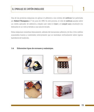 EL EMBALAJE DE CARTÓN ONDULADO                                                             1
Una de las primeras máquinas en aplicar el adhesivo a las crestas del médium fue patentada
por Robert Thompson el 7 de junio de 1890. En este proceso, el rollo de médium pasaba sobre
un rodillo aplicador de adhesivo y dejado caer sobre el liner y el simple cara resultante era
bobinada en un rollo y llevada a una sala de secado.

Estas máquinas consistían básicamente, además del mecanismo adhesivo, de dos o tres rodillos
acanalados huecos y calentados interiormente que se montaban verticalmente sobre ligeros
bastidores de fundición.




1.4.   Diferentes tipos de envases y embalajes.




                                                                                           19
 