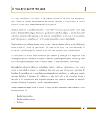 EL EMBALAJE DE CARTÓN ONDULADO                                                                1
Un rasgo característico del sector es la intensa atomización de estructura empresarial,
prácticamente el 100% de las empresas del sector tiene menos de 50 trabajadores; y el tamaño
medio de la plantilla de las empresas es de 10 trabajadores.

El sector del cartón ondulado se encuentra en constante renovación y se encuentra en un largo
proceso de cambio tecnológico, de manera que la renovación tecnológica es un reto constante
del sector. La renovación tecnológica ha afectado principalmente al proceso de preimpresión,
cada vez más abierta y digitalizada y al proceso de impresión, también digitalizado.

El esfuerzo inversor de las empresas juega un papel clave en el desarrollo de la actividad. Como
consecuencia del empleo de maquinaria y técnicas nuevas surge una fuerte necesidad de
formación y recualificación del personal de las empresas, tanto operarios como directivos.

El cartón ondulado es uno de los materiales para envases y embalajes más empleados en el
mundo para agrupar, almacenar, transportar, exponer y vender productos de consumo y como
casi todos los productos de su sector no ha sido ajeno a la evolución general del mercado.

Los productos del sector del cartón ondulado se venden a empresas y organismos en los cuales
existe la necesidad de envases y embalajes, bien sea para uso interno, por exigencias de
logística, de mercado y marco legal. Las empresas pueden ser estatales o privadas y de muchos
sectores distintos. El consumo de embalajes es algo inherente a los productos, bienes o
servicios y en consecuencia una necesidad primaria para cualquier empresa que necesite
embalar, almacenar, transportar y vender bienes de consumo.

Los sectores españoles en lo que se venden la mayor parte de los envases y embalajes de cartón
ondulado son los de:


   •   Productos agrícolas.
   •   Productos alimenticios.
   •   Bebidas.


                                                                                              21
 