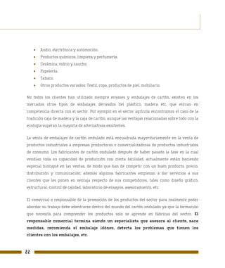 •   Audio, electrónica y automoción.
     •   Productos químicos, limpieza y perfumería.
     •   Cerámica, vidrio y caucho.
     •   Papelería.
     •   Tabaco.
     •   Otros productos variados: Textil, ropa, productos de piel, mobiliario.

No todos los clientes han utilizado siempre envases y embalajes de cartón, existen en los
mercados otros tipos de embalajes derivados del plástico, madera etc. que entran en
competencia directa con el sector. Por ejemplo en el sector agrícola encontramos el caso de la
tradición caja de madera y la caja de cartón, aunque las ventajas relacionadas sobre todo con la
ecología superan la mayoría de alternativas existentes.

La venta de embalajes de cartón ondulado está encuadrada mayoritariamente en la venta de
productos industriales a empresas productoras o comercializadoras de productos industriales
de consumo. Los fabricantes de cartón ondulado después de haber pasado la fase en la cual
vendían toda su capacidad de producción con cierta facilidad, actualmente están haciendo
especial hincapié en las ventas, de modo que han de competir con un buen producto, precio,
distribución y comunicación; además algunos fabricantes empiezan a dar servicios a sus
clientes que les ponen en ventaja respecto de sus competidores, tales como diseño gráfico,
estructural, control de calidad, laboratorio de ensayos, asesoramiento, etc.

El comercial o responsable de la promoción de los productos del sector para realmente poder
abordar su trabajo debe adentrarse dentro del mundo del cartón ondulado ya que la formación
que necesita para comprender los productos solo se aprende en fábricas del sector. El
responsable comercial termina siendo un especialista que asesora al cliente, saca
medidas, recomienda el embalaje idóneo, detecta los problemas que tienen los
clientes con los embalajes, etc.



22
 