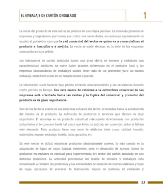EL EMBALAJE DE CARTÓN ONDULADO                                                                1
La venta del producto de este sector se produce de una forma peculiar. La demanda proviene de
empresas y organismos que tienen que cubrir sus necesidades, sin embargo normalmente no
acuden al proveedor sino que la red comercial del sector es quien va a comercializar el
producto a domicilio y a medida. La venta se suele efectuar en la sede de las empresas
consumidoras bajo pedido.

Los fabricantes de cartón ondulado hacen una gran oferta de envases y embalajes con
características similares, no suele haber grandes diferencias en el producto final y las
empresas consumidoras de embalajes suelen tener más de un proveedor para un mismo
embalaje, sobre todo si son de un tamaño medio o grande.

La fabricación suele hacerse bajo pedido evitando almacenamiento y las existencias durante
cierto periodo de tiempo. Con este marco de referencia la estructura comercial de las
empresas está orientada hacia las ventas y la figura del comercial y promotor del
producto es de gran importancia.

Uno de los factores claves en las empresas actuales del sector, orientadas hacia la satisfacción
del cliente, es el producto. La definición de productos y servicios que ofrecen es muy
importante. El embalaje es un producto industrial relacionado directamente con productos
industriales y de consumo hasta tal punto que éstos no podrían ser comercializados si faltara
este elemento. Todo producto tiene una serie de atributos tales como: calidad, tamaño,
materiales, envase, embalaje, diseño, color, garantía, etc.

En este sector es difícil encontrar productos absolutamente nuevos, lo más común es la
adaptación de tipos de cajas básicas existentes, pero el desarrollo de nuevas líneas de
productos en embases es esencial para supervivencia del sector del cartón ondulado en sus
distintas divisiones. La actividad profesional del diseño de envases y embalajes está
encaminado a resolver los problemas y las necesidades de creación de nuevos sistemas y tipos
de cajas, optimizan de procesos de fabricación, mejora de sistemas de embalado y



                                                                                              23
 