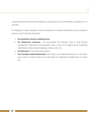 racionalización del sistema de embalajes en consonancia con las necesidades a satisfacer en el
mercado.

El embalaje de cartón ondulado, material centenario, ha sabido mantenerse joven y progresar
gracias a cuatro factores esenciales:


     •   Su excelente relación calidad-precio.
     •   Su adaptación continua a las necesidades del mercado, tanto a nivel técnico
         (tratamientos especiales, mecanización), como a nivel de las exigencias de marketing
         (impresiones cada vez más complejas, formas, usos, etc.).
     •   Su bajo peso: Es un material muy ligero.
     •   Sus ventajas medioambientales, sobre todo su ya antigua aptitud para ser reciclado,
         que lo sitúa en primer lugar de los materiales de embalajes reciclados para el mismo
         uso.




24
 