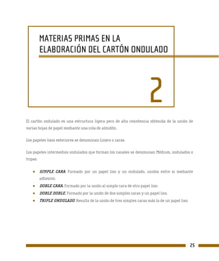 MATERIAS PRIMAS EN LA
          ELABORACIÓN DEL CARTÓN ONDULADO




                                                                       2
El cartón ondulado es una estructura ligera pero de alta resistencia obtenida de la unión de
varias hojas de papel mediante una cola de almidón.

Los papeles lisos exteriores se denominan Liners o caras.

Los papeles intermedios ondulados que forman los canales se denominan Médium, ondulados o
tripas:


    ●     SIMPLE CARA. Formado por un papel liso y un ondulado, unidos entre si mediante
          adhesivo.
    ●     DOBLE CARA. Formado por la unión al simple cara de otro papel liso.
    ●     DOBLE DOBLE. Formado por la unión de dos simples caras y un papel liso.
    ●     TRIPLE ONDULADO. Resulta de la unión de tres simples caras más la de un papel liso.




                                                                                                25
 