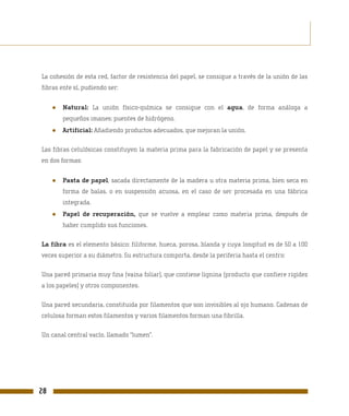 La cohesión de esta red, factor de resistencia del papel, se consigue a través de la unión de las
fibras ente sí, pudiendo ser:


     ●   Natural: La unión físico-química se consigue con el agua, de forma análoga a
         pequeños imanes: puentes de hidrógeno.
     ●   Artificial: Añadiendo productos adecuados, que mejoran la unión.

Las fibras celulósicas constituyen la materia prima para la fabricación de papel y se presenta
en dos formas:


     ●   Pasta de papel, sacada directamente de la madera u otra materia prima, bien seca en
         forma de balas, o en suspensión acuosa, en el caso de ser procesada en una fábrica
         integrada.
     ●   Papel de recuperación, que se vuelve a emplear como materia prima, después de
         haber cumplido sus funciones.

La fibra es el elemento básico: filiforme, hueca, porosa, blanda y cuya longitud es de 50 a 100
veces superior a su diámetro. Su estructura comporta, desde la periferia hasta el centro:

Una pared primaria muy fina (vaina foliar), que contiene lignina (producto que confiere rigidez
a los papeles) y otros componentes.

Una pared secundaria, constituida por filamentos que son invisibles al ojo humano. Cadenas de
celulosa forman estos filamentos y varios filamentos forman una fibrilla.

Un canal central vacío, llamado “lumen”.




28
 