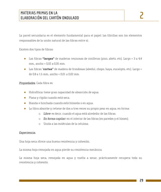 MATERIAS PRIMAS EN LA
 ELABORACIÓN DEL CARTÓN ONDULADO                                                              2
La pared secundaria es el elemento fundamental para el papel: las fibrillas son los elementos
responsables de la unión natural de las fibras entre sí.

Existen dos tipos de fibras:


   ●   Las fibras “largas” de maderas resinosas de coníferas (pino, abeto, etc). Largo = 3 a 4,4
       mm., ancho = 0,02 a 0,05 mm.
   ●   Las fibras “cortas” de madera de frondosas (abedul, chopo, haya, eucalipto, etc). Largo =
       de 0,8 a 1,5 mm., ancho = 0,01 a 0,02 mm.

Propiedades. Cada fibra es:


   ●   Hidrofílica: tiene gran capacidad de absorción de agua.
   ●   Plana y rígida cuando está seca.
   ●   Blanda e hinchada cuando está húmeda o en agua.
   ●   La fibra absorbe y retiene de dos a tres veces su propio peso en agua, en forma:
               o   Libre: es decir, cuando el agua está alrededor de las fibras.
               o   En forma capilar: en el interior de las fibras (en paredes y el lúmen).
               o   Unida a las moléculas de la celulosa.

Experiencia.

Una hoja seca ofrece una buena resistencia y cohesión.

La misma hoja remojada en agua pierde su resistencia mecánica.

La misma hoja seca, remojada en agua y vuelta a secar, prácticamente recupera toda su
resistencia y cohesión.




                                                                                              29
 