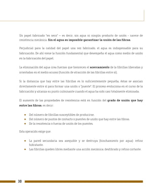 Un papel fabricado “en seco” – es decir, sin agua ni ningún producto de unión - carece de
resistencia mecánica. Sin el agua es imposible garantizar la unión de las fibras.

Perjudicial para la calidad del papel una vez fabricado, el agua es indispensable para su
fabricación. De ahí viene la función fundamental que desempeña el agua como medio de unión
en la fabricación del papel.

La eliminación del agua crea fuerzas que favorecen el acercamiento de la fibrillas liberadas y
orientadas en el medio acuoso (función de atracción de las fibrillas entre sí).

Si la distancia que hay entre las fibrillas es lo suficientemente pequeña, éstas se asocian
directamente entre sí para formar una unión o “puente”. El proceso evoluciona en el curso de la
fabricación y alcanza su punto culminante cuando el agua ha sido casi totalmente eliminada.

El aumento de las propiedades de resistencia está en función del grado de unión que hay
entre las fibras, es decir:


     ●   Del número de fibrillas susceptibles de producirse.
     ●   Del número de puntos de contacto o puentes de unión que hay entre las fibras.
     ●   De la resistencia o fuerza de unión de los puentes.

Esta operación exige que:


     ●   La pared secundaria sea asequible y se destruya (hinchamiento por agua): refino
         hidratante.
     ●   Las fibrillas queden libres mediante una acción mecánica: desfibrado y refino cortante.




30
 