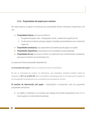 2.1.2. Propiedades del papel para ondular.

Por regla general, el papel se caracteriza por propiedades físicas, mecánicas, específicas y de
uso.


     ●   Propiedades físicas, en lo que se refiere a:
          1. El aspecto del papel: color – blanqueado o crudo -, estado de la superficie, etc.
          2. La estructura y textura: gramaje, espesor, humedad, permeabilidad al aire, número de
              capas, etc.
     ●   Propiedades mecánicas, que comprenden las resistencias del papel y la rigidez.
     ●   Propiedades específicas, relacionadas con la humedad y la permeabilidad.
     ●   Propiedades de uso, en lo que se refiere a la aptitud de uso: transformación, ondulación,
         apto para el contacto con los alimentos, etc.

La mayoría de estas propiedades dependen de:

La humedad del papel, unida a la higrometría del aire ambiente.

De ahí la necesidad de proveer en laboratorio una atmósfera standard estable, fijada de
momento a 23º C y el 50% HR. Pero la atmósfera estabilizada que se ha fijado para el papel no
se corresponde forzosamente con la atmósfera de uso posterior de éste.

El sentido de fabricación del papel – longitudinal y transversal- para las siguientes
propiedades mecánicas:


     ●   La rigidez y resistencia a la tracción, por ejemplo, del sentido longitudinal es de 1,5 a 2
         veces superior a la del sentido transversal.




32
 