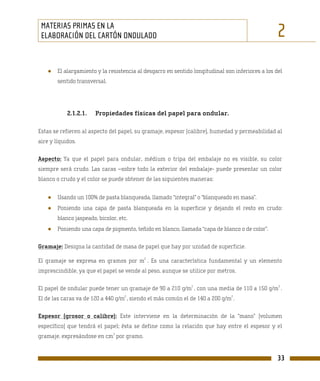 MATERIAS PRIMAS EN LA
 ELABORACIÓN DEL CARTÓN ONDULADO                                                                  2
    ●   El alargamiento y la resistencia al desgarro en sentido longitudinal son inferiores a los del
        sentido transversal.




            2.1.2.1.    Propiedades físicas del papel para ondular.

Estas se refieren al aspecto del papel, su gramaje, espesor (calibre), humedad y permeabilidad al
aire y líquidos.

Aspecto: Ya que el papel para ondular, médium o tripa del embalaje no es visible, su color
siempre será crudo. Las caras –sobre todo la exterior del embalaje- puede presentar un color
blanco o crudo y el color se puede obtener de las siguientes maneras:


    ●   Usando un 100% de pasta blanqueada, llamado “integral” o “blanqueado en masa”.
    ●   Poniendo una capa de pasta blanqueada en la superficie y dejando el resto en crudo:
        blanco jaspeado, bicolor, etc.
    ●   Poniendo una capa de pigmento, teñido en blanco, llamada “capa de blanco o de color”.

Gramaje: Designa la cantidad de masa de papel que hay por unidad de superficie.
                                           2
El gramaje se expresa en gramos por m . Es una característica fundamental y un elemento
imprescindible, ya que el papel se vende al peso, aunque se utilice por metros.

                                                               2                                   2
El papel de ondular puede tener un gramaje de 90 a 210 g/m , con una media de 110 a 150 g/m .
                                    2                                           2
El de las caras va de 120 a 440 g/m , siendo el más común el de 140 a 200 g/m .

Espesor (grosor o calibre): Este interviene en la determinación de la “mano” (volumen
específico) que tendrá el papel; ésta se define como la relación que hay entre el espesor y el
                               3
gramaje, expresándose en cm por gramo.


                                                                                                   33
 