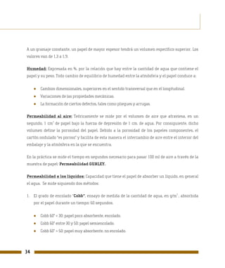 A un gramaje constante, un papel de mayor espesor tendrá un volumen específico superior. Los
valores van de 1,3 a 1,9.

Humedad: Expresada en %, por la relación que hay entre la cantidad de agua que contiene el
papel y su peso. Todo cambio de equilibrio de humedad entre la atmósfera y el papel conduce a:


     ●   Cambios dimensionales, superiores en el sentido transversal que en el longitudinal.
     ●   Variaciones de las propiedades mecánicas.
     ●   La formación de ciertos defectos, tales como pliegues y arrugas.

Permeabilidad al aire: Teóricamente se mide por el volumen de aire que atraviesa, en un
                2
segundo, 1 cm de papel bajo la fuerza de depresión de 1 cm. de agua. Por consiguiente, dicho
volumen define la porosidad del papel. Debido a la porosidad de los papeles componentes, el
cartón ondulado “es poroso” y facilita de esta manera el intercambio de aire entre el interior del
embalaje y la atmósfera en la que se encuentra.

En la práctica se mide el tiempo en segundos necesario para pasar 100 ml de aire a través de la
muestra de papel: Permeabilidad GURLEY.

Permeabilidad a los líquidos: Capacidad que tiene el papel de absorber un líquido, en general
el agua. Se mide siguiendo dos métodos:

                                                                                       2
1. El grado de encolado “Cobb”, ensayo de medida de la cantidad de agua, en g/m , absorbida
     por el papel durante un tiempo: 60 segundos.


     ●   Cobb 60” < 30: papel poco absorbente, encolado.
     ●   Cobb 60” entre 30 y 50: papel semiencolado.
     ●   Cobb 60” > 50: papel muy absorbente, no encolado.




34
 