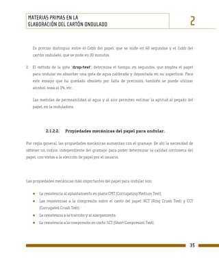 MATERIAS PRIMAS EN LA
 ELABORACIÓN DEL CARTÓN ONDULADO                                                            2
    Es preciso distinguir entre el Cobb del papel, que se mide en 60 segundos y el Cobb del
    cartón ondulado, que se mide en 30 minutos.

2. El método de la gota “drop-test”, determina el tiempo, en segundos, que emplea el papel
    para ondular en absorber una gota de agua calibrada y depositada en su superficie. Para
    este ensayo que ha quedado obsoleto por falta de precisión, también se puede utilizar
    alcohol, sosa al 3%, etc.

    Las medidas de permeabilidad al agua y al aire permiten estimar la aptitud al pegado del
    papel, en la onduladora.




            2.1.2.2.    Propiedades mecánicas del papel para ondular.

Por regla general, las propiedades mecánicas aumentan con el gramaje. De ahí la necesidad de
obtener un índice, independiente del gramaje, para poder determinar la calidad intrínseca del
papel, con vistas a la elección de papel por el usuario.




Las propiedades mecánicas más importantes del papel para ondular son:


   ●    La resistencia al aplastamiento en plano CMT (Corrugating Medium Test).
   ●    Las resistencias a la compresión sobre el canto del papel: RCT (Ring Crush Test) y CCT
        (Corrugated Crush Test).
   ●    La resistencia a la tracción y al alargamiento.
   ●    La resistencia a la compresión en corto: SCT (Short Compresion Test).




                                                                                            35
 