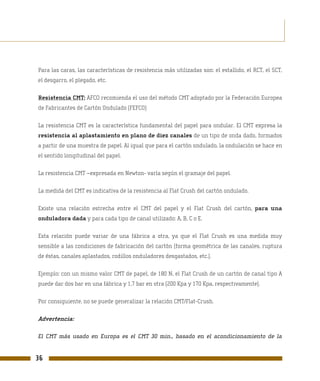 Para las caras, las características de resistencia más utilizadas son: el estallido, el RCT, el SCT,
el desgarro, el plegado, etc.

Resistencia CMT: AFCO recomienda el uso del método CMT adoptado por la Federación Europea
de Fabricantes de Cartón Ondulado (FEFCO)

La resistencia CMT es la característica fundamental del papel para ondular. El CMT expresa la
resistencia al aplastamiento en plano de diez canales de un tipo de onda dado, formados
a partir de una muestra de papel. Al igual que para el cartón ondulado, la ondulación se hace en
el sentido longitudinal del papel.

La resistencia CMT –expresada en Newton- varía según el gramaje del papel.

La medida del CMT es indicativa de la resistencia al Flat Crush del cartón ondulado.

Existe una relación estrecha entre el CMT del papel y el Flat Crush del cartón, para una
onduladora dada y para cada tipo de canal utilizado: A, B, C o E.

Esta relación puede variar de una fábrica a otra, ya que el Flat Crush es una medida muy
sensible a las condiciones de fabricación del cartón (forma geométrica de las canales, ruptura
de éstas, canales aplastados, rodillos onduladores desgastados, etc.).

Ejemplo: con un mismo valor CMT de papel, de 180 N, el Flat Crush de un cartón de canal tipo A
puede dar dos bar en una fábrica y 1,7 bar en otra (200 Kpa y 170 Kpa, respectivamente).

Por consiguiente, no se puede generalizar la relación CMT/Flat-Crush.

Advertencia:

El CMT más usado en Europa es el CMT 30 min., basado en el acondicionamiento de la


36
 