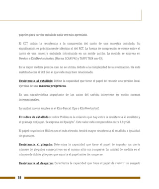papeles para cartón ondulado cada vez más apreciado.

El CCT indica la resistencia a la compresión del canto de una muestra ondulada. Su
significación es prácticamente idéntica al del RCT. La fuerza de compresión se ejerce sobre el
canto de una muestra ondulada introducida en un molde patrón. La medida se expresa en
Newton o KiloNewton/metro. (Norma SCAN P42 y TAPPI T824 om-93).

Es la mejor medida pero ya casi no se utiliza, debido a la complejidad de su realización. Ha sido
sustituida con el SCT con el que está muy bien relacionado.

Resistencia al estallido: Define la capacidad que tiene el papel de resistir una presión local
ejercida de una manera progresiva.

Es una característica importante de las caras del cartón; interviene en varias normas
internacionales.

La unidad que se emplea es el Kilo-Pascal: Kpa o KiloNewton/m2.

El índice de estallido o índice Müllen es la relación que hay entre la resistencia al estallido y
                                            2
el gramaje del papel. Se expresa en Kpa/g/m . Este valor está comprendido entre 1,0 y 5,0.

El papel cuyo índice Müllen sea el más elevado, tendrá mayor resistencia al estallido, a igualdad
de gramajes.

Resistencia al plegado: Determina la capacidad que tiene el papel de soportar un cierto
número de plegados consecutivos en el mismo sitio sin romperse. La unidad de medida es el
número de dobles pliegues que soporta el papel antes de romperse.

Resistencia al desgarro: Caracteriza la capacidad que tiene el papel de resistir un rasgado




38
 