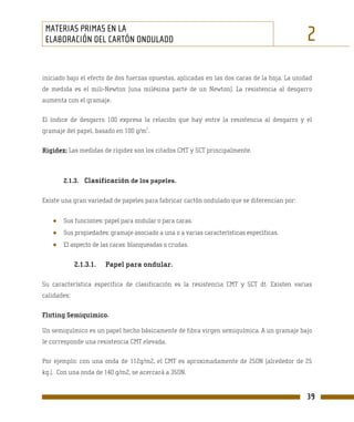 MATERIAS PRIMAS EN LA
 ELABORACIÓN DEL CARTÓN ONDULADO                                                               2
iniciado bajo el efecto de dos fuerzas opuestas, aplicadas en las dos caras de la hoja. La unidad
de medida es el mili-Newton (una milésima parte de un Newton). La resistencia al desgarro
aumenta con el gramaje.

El índice de desgarro 100 expresa la relación que hay entre la resistencia al desgarro y el
                                     2
gramaje del papel, basado en 100 g/m .

Rigidez: Las medidas de rigidez son los citados CMT y SCT principalmente.



       2.1.3. Clasificación de los papeles.


Existe una gran variedad de papeles para fabricar cartón ondulado que se diferencian por:


   ●   Sus funciones: papel para ondular o para caras.
   ●   Sus propiedades: gramaje asociado a una o a varias características específicas.
   ●   El aspecto de las caras: blanqueadas o crudas.


             2.1.3.1.   Papel para ondular.

Su característica específica de clasificación es la resistencia CMT y SCT dt. Existen varias
calidades:

Fluting Semiquímico.

Un semiquímico es un papel hecho básicamente de fibra virgen semiquímica. A un gramaje bajo
le corresponde una resistencia CMT elevada.

Por ejemplo: con una onda de 112g/m2, el CMT es aproximadamente de 250N (alrededor de 25
kg.). Con una onda de 140 g/m2, se acercará a 350N.


                                                                                               39
 