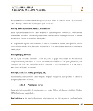 MATERIAS PRIMAS EN LA
 ELABORACIÓN DEL CARTÓN ONDULADO                                                                   2
Aunque existen muchas clases de semiquímicos, éstos deben de tener un índice CMT-30 mínimo
de 1,9 N.m2/g, y un índice SCT dt mayor o igual a 17 N.m/g.

Fluting Médium y Medium de altas prestaciones.

Es un papel reciclado fabricado a base de pasta de papel recuperado seleccionada, reforzado con
tratamientos durante la fabricación para alcanzar un alto nivel de calidad garantizada: Se emplea
sobre todo el almidón en masa o en la size-press.

El CMT puede, en algunos casos, acercarse al nivel de calidad de los papeles semi-químicos, con un
índice mínimo de 1,6 N.m2/g. En el caso del Medium de altas prestaciones, el índice CMT mínimo es
de 1,8 N.m2/g.

Flutings Paja y Médium 2.

Es un papel reciclado fabricado a base de pasta de papel recuperado, sin tratamientos
complementarios para elevar la calidad. En consecuencia necesitan un gramaje elevado para
conseguir un valor CMT comparable a otras calidades. El índice mínimo CMT30 es 1,4 para el
Paja y 1,3 N.m2/g para el Medium2.

Flutings Reciclados de bajo gramaje (LWM).

Papeles reciclados fabricados a base de pasta de papel recuperado, cuyo gramaje es inferior a
100 g/m2 (ver cuadro anterior).


            2.1.3.2.   Papel para caras.

Su característica específica de clasificación es el Índice Müllen - o índice de estallido y el índice
SCT dt. Existen varias calidades:

Los kraftliners: Son papeles fabricados principalmente con fibra virgen de coníferas (pasta


                                                                                                   41
 