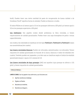 kraft). Pueden tener una cierta cantidad de pasta de recuperación de buena calidad o de
frondosas (“kraft” significa fuerza en alemán). Pueden se blancos o crudos.

El índice Müllen es al menos igual a 3,5 en los gramajes inferiores a 250 g/m2 y al menos igual a
3,0 en los gramajes superiores a 250 g/m2.

Los testliners: Son papeles crudos donde predomina la fibra reciclada, y tienen
requerimientos de calidad garantizados. Pueden tener una capa homogénea de pasta o varias
capas diferentes.

Los crudos y los coloreados se clasifican en tres tipos Testliner1, Testliner2 y Testliner3, según
sus características (ver cuadro).

Los Liners reciclados blancos: Pueden ser estucados, semiestucados o no estucados. Tienen
requisitos de calidad garantizados en función de la lisura, blancura e índice de estallido (ver
cuadro). También pueden ser jaspeados, y en éste caso se clasifican según el índice de estallido
garantizado (mayor o igual a 2,2 o menos de 2,2).

Los Liners reciclados de bajo gramaje: (LWL) son aquellos cuyo gramaje es inferior a 125
g/m2, y tienen requisitos de calidad garantizados.


- TIPOS DE PAPELES -


LINERS O CARAS: Son los papeles lisos exteriores y sus funciones son:

     ●   Aportan resistencia al embalaje.

     ●   Rigidez a la flexión.

     ●   Resistencia al estallido.

     ●   Resistencia al desgarro.



42
 