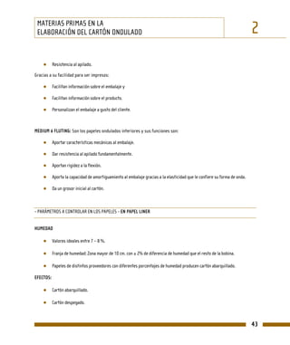 MATERIAS PRIMAS EN LA
 ELABORACIÓN DEL CARTÓN ONDULADO                                                                                           2
    ●      Resistencia al apilado.

Gracias a su facilidad para ser impresos:

    ●      Facilitan información sobre el embalaje y

    ●      Facilitan información sobre el producto.

    ●      Personalizan el embalaje a gusto del cliente.



MEDIUM ó FLUTING: Son los papeles ondulados interiores y sus funciones son:

    ●      Aportar características mecánicas al embalaje.

    ●      Dar resistencia al apilado fundamentalmente.

    ●      Aportan rigidez a la flexión.

    ●      Aporta la capacidad de amortiguamiento al embalaje gracias a la elasticidad que le confiere su forma de onda.

    ●      Da un grosor inicial al cartón.



- PARÁMETROS A CONTROLAR EN LOS PAPELES - EN PAPEL LINER


HUMEDAD

    ●      Valores ideales entre 7 – 8 %.

    ●      Franja de humedad: Zona mayor de 10 cm. con ± 2% de diferencia de humedad que el resto de la bobina.

    ●      Papeles de distintos proveedores con diferentes porcentajes de humedad producen cartón abarquillado.

EFECTOS:

    ●      Cartón abarquillado.

    ●      Cartón despegado.



                                                                                                                           43
 