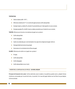 TEMPERATURA

     ●   Valores ideales de 80 – 90 º C.

     ●   Diferencias máximas de 5 º C a lo ancho del papel provocan cartón abarquillado.

     ●   Gramajes ligeros y medios (TL y bicolor): Se precalientan por el lado opuesto a la cara a encolar.

     ●   Gramajes pesados (TL y Kraft): A veces se deben precalentar por el lado de la cara a encolar.

TENSIÓN. Diferencias de tensión en las bobinas de papel van a producir:

     ●   Cartón abarquillado.

     ●   Cartón despegado.

     ●   Suelen ser producidas por un mal laminado en las cajas de las máquinas de papel, tanto en:

     ●   Homogeneidad (variaciones de gramaje).

     ●   Variaciones en la orientación de las fibras de papel.

CALIBRE. Diferencias de calibre en el papel van a producir:

     ●   Arrugas.

     ●   Cartón abarquillado.

     ●   Cartón despegado.

     ●   Cartón abarquillado en ese o twist.



- PARÁMETROS A CONTROLAR EN LOS PAPELES - EN PAPEL MEDIUM


Principio de formación de la onda- Ciertos materiales como la madera o los plásticos pueden variar y adoptar formas
cilíndricas y enroscadas por la acción del calor y la presión. En el caso del papel médium son las fibras las que adoptan
la forma senoidal.



44
 