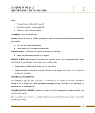 MATERIAS PRIMAS EN LA
 ELABORACIÓN DEL CARTÓN ONDULADO                                                                                 2
FASES:
    ●    Fase acondicionamiento (humedad – ablandar).
    ●    Fase mecánica (presión – rodillos acanalados).
    ●    Fase térmica (calor – rodillos acanalados).

TEMPERATURA: Valores ideales de 50 – 60 º C.

HUMEDAD: Durante el proceso de ondulado del médium, es necesario la aportación de humedad en forma de vapor
saturado para:

    ●    Dar elasticidad y plasticidad a las fibras.
    ●    Evitar roturas por la acción de los rodillos acanalados.
POROSIDAD: Para que un papel absorba la humedad necesita una cierta porosidad.

    ●    Valores adecuados de maquinabilidad: 25 –70 segundos.

ABSORCIÓN DE AGUA: Esta directamente relacionada con la porosidad, aunque a veces papeles muy porosos tengan
mala absorción de agua debido a la química que se emplea en su fabricación.

 ● Valores superiores a 60 s (prueba de la gota) suelen ser problemáticos.

 ● Papeles excesivamente absorbentes producen problemas de mal encolado por interferir en el proceso de
      gelatinización del almidón.

PERMEABILIDAD AL AIRE ( POROSIDAD )

Es la propiedad del papel que indica la resistencia a la penetración del aire y se mide por el tiempo que tarda un
volumen de aire en atravesar una superficie predeterminada de papel (Gurley) o el volumen de aire que atraviesa el
papel por unidad de tiempo (Bendtsen).

PERMEABILIDAD AL AIRE ( POROSIDAD ): Un papel de ondular poroso facilita la evacuación del aire en el ondulado y una
mejor formación de onda.

Para un papel liner por el contrario se necesita una hoja menos porosa en los sistemas de envasado y manipulación
automática con ventosas.


                                                                                                                 45
 