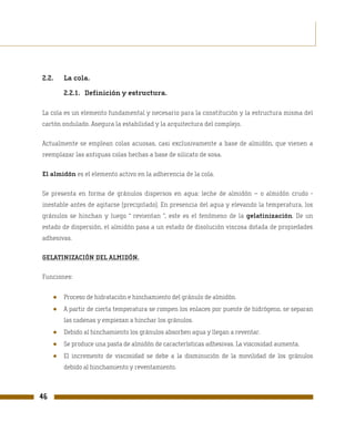 2.2.     La cola.

         2.2.1. Definición y estructura.

La cola es un elemento fundamental y necesario para la constitución y la estructura misma del
cartón ondulado. Asegura la estabilidad y la arquitectura del complejo.

Actualmente se emplean colas acuosas, casi exclusivamente a base de almidón, que vienen a
reemplazar las antiguas colas hechas a base de silicato de sosa.

El almidón es el elemento activo en la adherencia de la cola.

Se presenta en forma de gránulos dispersos en agua: leche de almidón – o almidón crudo -
inestable antes de agitarse (precipitado). En presencia del agua y elevando la temperatura, los
gránulos se hinchan y luego “ revientan ”, este es el fenómeno de la gelatinización. De un
estado de dispersión, el almidón pasa a un estado de disolución viscosa dotada de propiedades
adhesivas.

GELATINIZACIÓN DEL ALMIDÓN.

Funciones:


     ●   Proceso de hidratación e hinchamiento del gránulo de almidón.
     ●   A partir de cierta temperatura se rompen los enlaces por puente de hidrógeno, se separan
         las cadenas y empiezan a hinchar los gránulos.
     ●   Debido al hinchamiento los gránulos absorben agua y llegan a reventar.
     ●   Se produce una pasta de almidón de características adhesivas. La viscosidad aumenta.
     ●   El incremento de viscosidad se debe a la disminución de la movilidad de los gránulos
         debido al hinchamiento y reventamiento.



46
 