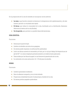 En la preparación de la cola de almidón se incorporan varios aditivos:


     ●   La sosa, cuya función consiste en disminuir la temperatura de la gelatinización y, de esta
         manera, permitir un encolado más rápido.
     ●   El bórax, que reduce la viscosidad de la cola, facilitando así su distribución. Asimismo
         determina la textura de la cola (fluidez).
     ●   Un fungicida, para prevenir un posible desarrollo bacteriano.

SOSA CÁUSTICA.

Funciones:


     ●   Disminuye el punto de gel.
     ●   Confiere al almidón una estructura pegajosa.
     ●   En exceso puede requemar al cartón (cartón quebradizo).
     ●   Junto con bórax aumenta la viscosidad y el tack. por lo cual por debajo de temperaturas de
         gel de 58 º C, la cola se espesaría prematuramente y no habría buena aplicación .
     ●   Tiene avidez por las fibras de papel, lo cual favorece la penetración de la cola.
     ●   Su contenido en la cola oscila entre 1,8 - 3 % del peso de almidón.

BORAX.

Funciones:


     ●   Confiere gomosidad al adhesivo.
     ●   Hace al adhesivo compacto y con un tack elevado.
     ●   Proporciona estabilidad durante el almacenaje y bombeo de la cola.
     ●   En exceso produce pegados quebradizos.



48
 