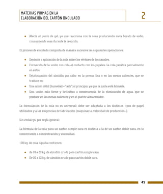 MATERIAS PRIMAS EN LA
 ELABORACIÓN DEL CARTÓN ONDULADO                                                              2
   ●   Afecta al punto de gel, ya que reacciona con la sosa produciendo meta borato de sodio,
       consumiendo sosa durante la reacción.

El proceso de encolado comporta de manera sucesiva las siguientes operaciones:


   ●   Depósito o aplicación de la cola sobre los vértices de los canales.
   ●   Formación de la unión con cola al contacto con los papeles. La cola penetra parcialmente
       en estos.
   ●   Gelatinización del almidón por calor en la prensa lisa o en las mesas calientes, que se
       traduce en:
   ●   Una unión débil (humedad –“tack”) al principio, ya que la junta está húmeda.
   ●   Una unión más firme y definitiva a consecuencia de la eliminación de agua, que se
       produce en las mesas calientes y en el puente almacenador.

La formulación de la cola no es universal: debe ser adaptada a los distintos tipos de papel
utilizados y a las exigencias de fabricación (maquinaria, velocidad de producción...).

Sin embargo, por regla general:

La fórmula de la cola para un cartón simple cara es distinta a la de un cartón doble cara, en lo
concerciente a concentración y viscosidad.

100 kg. de cola líquida contienen:


   ●   de 18 a 20 kg. de almidón crudo para cartón simple cara.
   ●   De 20 a 22 kg. de almidón crudo para cartón doble cara.




                                                                                              49
 