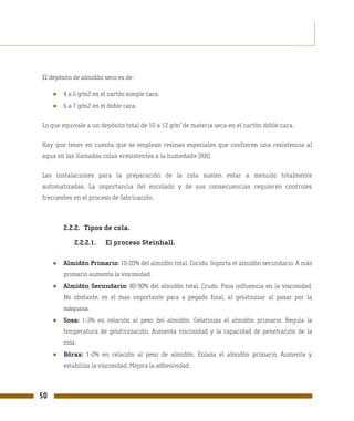 El depósito de almidón seco es de :

     ●   4 a 5 g/m2 en el cartón simple cara.
     ●   6 a 7 g/m2 en el doble cara.

                                                     2
Lo que equivale a un depósito total de 10 a 12 g/m de materia seca en el cartón doble cara.

Hay que tener en cuenta que se emplean resinas especiales que confieren una resistencia al
agua en las llamadas colas «resistentes a la humedad» (RH).

Las instalaciones para la preparación de la cola suelen estar a menudo totalmente
automatizadas. La importancia del encolado y de sus consecuencias requieren controles
frecuentes en el proceso de fabricación.



         2.2.2. Tipos de cola.

             2.2.2.1.    El proceso Steinhall.

     ●   Almidón Primario: 10-20% del almidón total. Cocido. Soporta el almidón secundario. A más
         primario aumenta la viscosidad.
     ●   Almidón Secundario: 80-90% del almidón total. Crudo. Poca influencia en la viscosidad.
         No obstante, es el mas importante para a pegado final, al gelatinizar al pasar por la
         máquina.
     ●   Sosa: 1-3% en relación al peso del almidón. Gelatiniza el almidón primario. Regula la
         temperatura de gelatinización. Aumenta viscosidad y la capacidad de penetración de la
         cola.
     ●   Bórax: 1-2% en relación al peso de almidón. Enlaza el almidón primario. Aumenta y
         estabiliza la viscosidad. Mejora la adhesividad.



50
 