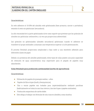 MATERIAS PRIMAS EN LA
 ELABORACIÓN DEL CARTÓN ONDULADO                                                               2
Características:

En este adhesivo el 10-20% del almidón está gelatinizado (fase primaria, carrier o portadora),
estando el resto sin gelatinizar (secundario).

La alta viscosidad de la parte gelatinizada sirve como soporte que previene que los gránulos de
almidón sin gelatinizar sedimenten, a la vez que proporciona adhesividad.

Los gránulos no gelatinizados (almidón secundario) gelatinizan cuando el adhesivo se
transfiere al grupo ondulador y alcanzan una temperatura superior a la de gelatinización.

El proceso Steinhall proporciona simplicidad a bajo coste y una excelente adhesión para
diferentes clases de papel.

Debido a la presencia del almidón gelatinizado, estos tipos de colas poseen una gran capacidad
de retención de agua característica muy importante para el pegado de papeles muy
absorbentes.

Colas Steinhall para producción antihumedad (cartón de agricultura):

Características:


   ●   Utilización de papeles de gramajes medios – altos.
   ●    Papeles de fibra virgen (kraft y Semiquímicos).
   ●    Uno o varios papeles son tratados para impermeabilizarlos mediante parafinas
       (habitualmente se tratan la cara lisa interior y las dos tripas o papeles ondulados).
   ●    Producción mayoritaria de cartón doble.
   ●   Esto obliga a trabajar con fórmulas de cola ricas en almidón y sosa cáustica.




                                                                                               51
 