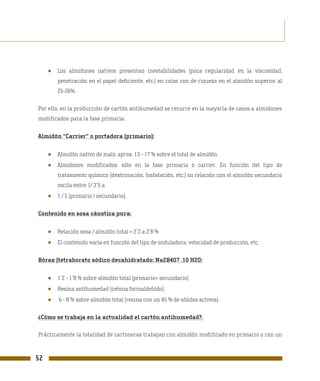 ●   Los almidones nativos presentan inestabilidades (poca regularidad en la viscosidad,
         penetración en el papel deficiente, etc.) en colas con de riqueza en el almidón superior al
         25-26%.

Por ello, en la producción de cartón antihumedad se recurre en la mayoría de casos a almidones
modificados para la fase primaria.

Almidón “Carrier” o portadora (primario):


     ●   Almidón nativo de maíz: aprox. 13 - 17 % sobre el total de almidón.
     ●   Almidones modificados: sólo en la fase primaria o carrier. En función del tipo de
         tratamiento químico (dextrinación, fosfatación, etc.) su relación con el almidón secundario
         oscila entre 1/ 3´5 a
     ●   1 / 5 (primario / secundario).

Contenido en sosa cáustica pura:


     ●   Relación sosa / almidón total = 2´2 a 2´8 %
     ●   El contenido varía en función del tipo de onduladora, velocidad de producción, etc.

Bórax (tetraborato sódico decahidratado: Na2B4O7 .10 H2O:


     ●   1´2 - 1´8 % sobre almidón total (primario+ secundario).
     ●   Resina antihumedad (cetona formaldehído).
     ●   6 - 8 % sobre almidón total (resina con un 45 % de sólidos activos).

¿Cómo se trabaja en la actualidad el cartón antihumedad?.

Prácticamente la totalidad de cartoneras trabajan con almidón modificado en primario o con un



52
 