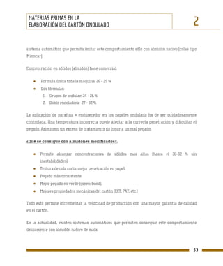 MATERIAS PRIMAS EN LA
 ELABORACIÓN DEL CARTÓN ONDULADO                                                            2
sistema automático que permita imitar este comportamiento sólo con almidón nativo (colas tipo
Minocar).

Concentración en sólidos (almidón) base comercial:


   ●    Fórmula única toda la máquina: 26 - 29 %
   ●    Dos fórmulas:
         1. Grupos de ondular: 24 - 26 %
         2. Doble encoladora: 27 - 32 %

La aplicación de parafina + endurecedor en los papeles ondulada ha de ser cuidadosamente
controlada. Una temperatura incorrecta puede afectar a la correcta penetración y dificultar el
pegado. Asimismo, un exceso de tratamiento da lugar a un mal pegado.

¿Qué se consigue con almidones modificados?.


   ●    Permite alcanzar concentraciones de sólidos más altas (hasta el 30-32 % sin
        inestabilidades).
   ●    Textura de cola corta: mejor penetración en papel.
   ●    Pegado más consistente.
   ●    Mejor pegado en verde (green-bond).
   ●    Mejores propiedades mecánicas del cartón (ECT, PAT, etc.)

Todo esto permite incrementar la velocidad de producción con una mayor garantía de calidad
en el cartón.

En la actualidad, existen sistemas automáticos que permiten conseguir este comportamiento
únicamente con almidón nativo de maíz.




                                                                                            53
 