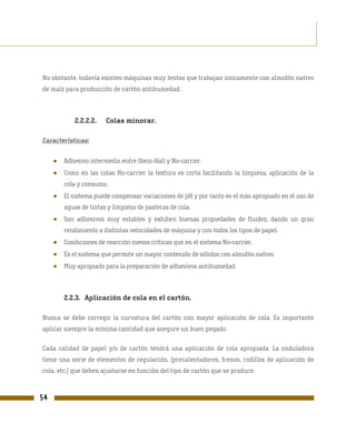 No obstante, todavía existen máquinas muy lentas que trabajan únicamente con almidón nativo
de maíz para producción de cartón antihumedad.



             2.2.2.2.   Colas minorar.

Características:


     ●   Adhesivo intermedio entre Stein-Hall y No-carrier.
     ●   Como en las colas No-carrier la textura es corta facilitando la limpieza, aplicación de la
         cola y consumo.
     ●   El sistema puede compensar variaciones de pH y por tanto es el más apropiado en el uso de
         aguas de tintas y limpieza de pasteras de cola.
     ●   Son adhesivos muy estables y exhiben buenas propiedades de fluidez, dando un gran
         rendimiento a distintas velocidades de máquina y con todos los tipos de papel.
     ●   Condiciones de reacción menos críticas que en el sistema No-carrier.
     ●   Es el sistema que permite un mayor contenido de sólidos con almidón nativo.
     ●   Muy apropiado para la preparación de adhesivos antihumedad.



         2.2.3. Aplicación de cola en el cartón.

Nunca se debe corregir la curvatura del cartón con mayor aplicación de cola. Es importante
aplicar siempre la mínima cantidad que asegure un buen pegado.

Cada calidad de papel y/o de cartón tendrá una aplicación de cola apropiada. La onduladora
tiene una serie de elementos de regulación, (precalentadores, frenos, rodillos de aplicación de
cola, etc.) que deben ajustarse en función del tipo de cartón que se produce.



54
 