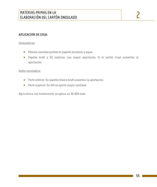 MATERIAS PRIMAS EN LA
 ELABORACIÓN DEL CARTÓN ONDULADO                                                     2
APLICACIÓN DE COLA:

Onduladoras:


   ●   Mínima cantidad posible en papeles bicolores y pajas.
   ●   Papeles kraft y SQ implican una mayor aportación. Si el cartón cruje aumentar la
       aportación.

Doble encoladora:


   ●   Parte inferior. En papeles blanco kraft aumentar la aportación.
   ●   Parte superior: En D/D se aporta mayor cantidad.

Agricultura con tratamiento: se aplica un 30-40% más.




                                                                                     55
 