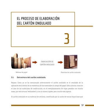 EL PROCESO DE ELABORACIÓN
        DEL CARTÓN ONDULADO



                                                                         3
                                         FABRICACIÓN DE
                                        CARTÓN ONDULADO



       Bobinas de papel                                              Planchas de cartón ondulado


3.1.    Estructura del cartón ondulado.

Repaso: Como ya se ha mencionado anteriormente el cartón ondulado es el resultado de la
aplicación de la teoría de la resistencia de los materiales al campo del papel. Esta culmina, como en
el caso de los materiales de construcción, en el reemplazamiento de vigas pesadas con mucha
masa, por estructuras “estilizadas” y con la misma rigidez, pero mucho más ligeras.

El cartón ondulado es un material de celulosa, constituido por la unión de varias hojas lisas que




                                                                                                   57
 