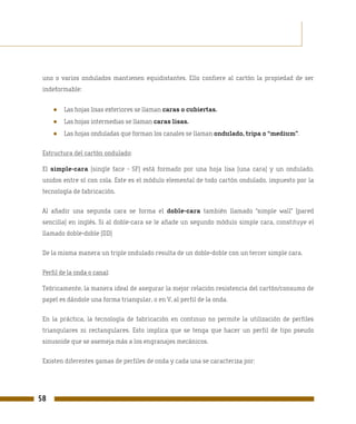 uno o varios ondulados mantienen equidistantes. Ello confiere al cartón la propiedad de ser
 indeformable:


     ●   Las hojas lisas exteriores se llaman caras o cubiertas.
     ●   Las hojas intermedias se llaman caras lisas.
     ●   Las hojas onduladas que forman los canales se llaman ondulado, tripa o “medium”.

 Estructura del cartón ondulado:

 El simple-cara (single face - SF) está formado por una hoja lisa (una cara) y un ondulado,
 unidos entre sí con cola. Este es el módulo elemental de todo cartón ondulado, impuesto por la
 tecnología de fabricación.

 Al añadir una segunda cara se forma el doble-cara también llamado “simple wall” (pared
 sencilla) en inglés. Si al doble-cara se le añade un segundo módulo simple cara, constituye el
 llamado doble-doble (DD)

 De la misma manera un triple ondulado resulta de un doble-doble con un tercer simple cara.

 Perfil de la onda o canal:

 Teóricamente, la manera ideal de asegurar la mejor relación resistencia del cartón/consumo de
 papel es dándole una forma triangular, o en V, al perfil de la onda.

 En la práctica, la tecnología de fabricación en continuo no permite la utilización de perfiles
 triangulares ni rectangulares. Esto implica que se tenga que hacer un perfil de tipo pseudo
 sinusoide que se asemeja más a los engranajes mecánicos.

 Existen diferentes gamas de perfiles de onda y cada una se caracteriza por:




58
 