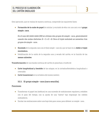 EL PROCESO DE ELABORACIÓN
 DEL CARTÓN ONDULADO                                                                              3
Esta operación, que se realiza de manera continua, comprende las siguientes fases:


   ●   Formación de la onda de papel de ondular y encolado de ésta con una cara: es el grupo
       simple - cara.

       En el caso del doble doble (DD) se utilizan dos grupos de simple - cara, generalmente
       usando dos ondas distintas: B + C o E + B. Para el triple ondulado se necesitan tres
       grupos de simple - cara.


   ●   Encolado de la segunda cara con el (los) simple - cara (s), que se hace en la doble o triple
       encoladora.
   ●   Solidificación de la unión de la segunda cara y secado del cartón; es la función de las
       mesas calientes.

Transformación de una banda continua de cartón en planchas a través de:


   ●   Corte longitudinal y hendido de las solapas, en la cortadora/hendedora longitudinal o
       reversible.
   ●   Corte transversal en la cortadora del mismo nombre.


       3.2.1. El grupo simple - cara (cara sencilla).

Funciones:


   ●   Transformar el papel liso (médium) en una sucesión de ondulaciones regulares y estables
       con el paso del tiempo, con la ayuda de una “matriz” tipo engranaje: los rodillos
       onduladores.
   ●   Encolar las ondulaciones sobre una hoja lista para caras, para obtener un simple - cara.




                                                                                                  65
 