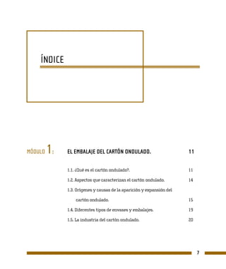 ÍNDICE




MÓDULO   1:   EL EMBALAJE DEL CARTÓN ONDULADO.                         11

              1.1. ¿Qué es el cartón ondulado?.                        11

              1.2. Aspectos que caracterizan el cartón ondulado.       14

              1.3. Orígenes y causas de la aparición y expansión del

                  cartón ondulado.                                     15

              1.4. Diferentes tipos de envases y embalajes.            19

              1.5. La industria del cartón ondulado.                   20




                                                                            7
 