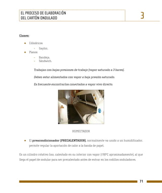 EL PROCESO DE ELABORACIÓN
 DEL CARTÓN ONDULADO                                                                           3
Clases:

   ●   Cilíndricos
           - Gaylor.
   ●   Planos
           -   Bandeja.
           -   Sándwich.

           Trabajan con bajas presiones de trabajo (vapor saturado a 3 bares).

           Deben estar alimentados con vapor a baja presión saturado.

           Es frecuente encontrarlos conectados a vapor vivo directo.




                                         HUMECTADOR


   ●   El preacondicionador (PRECALENTADOR), normalmente va unido a un humidificador,
       permite regular la aportación de calor a la banda de papel.

Es un cilindro rotativo liso, calentado en su interior con vapor (190ºC aproximadamente), al que
llega el papel de ondular para ser precalentado antes de entrar en los rodillos onduladores.




                                                                                               71
 