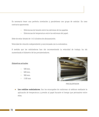 Es necesario tener una perfecta nivelación y paralelismo con grupo de ondular. En caso
 contrario aparecerán:


             -    Diferencias de tensión entre los extremos de los papeles.
             -    Diferencias de temperatura entre los extremos del papel.

 Debe de estar dotado de 1 ó 2 cilindros de abrazamiento.

 Velocidad de rotación independiente y sincronizada con la onduladora.

 A medida que las onduladoras han ido incrementando la velocidad de trabajo, ha ido
 aumentando el diámetro de los precalentadores.




 Diámetros actuales:


             -    500 mm.
             -    600 mm.
             -    900 mm.
             -    1100 mm.

                                                                        PRECALENTADOR


     ●   Los rodillos onduladores. Son los encargados de conformar al médium mediante la
         aplicación de temperatura y presión al papel durante el tiempo que permanece entre
         ellos.




72
 