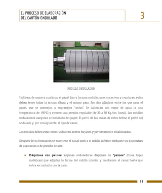 EL PROCESO DE ELABORACIÓN
 DEL CARTÓN ONDULADO                                                                          3




                                        RODILLO ONDULADOR

Moldean, de manera continua, el papel liso y forman ondulaciones sucesivas y regulares; estas
deben tener todas la misma altura y el mismo paso. Son dos cilindros entre los que pasa el
papel, que se asemejan a engranajes “rectos”. Se calientan con vapor de agua (a una
temperatura de 190ºC) y ejercen una presión regulable (de 30 a 50 Kg./cm. lineal). Los rodillos
onduladores aseguran el moldeado del papel. El perfil de las ondas de éstos define el perfil del
ondulado y, por consiguiente, el tipo de canal.

Los rodillos deben estar construidos con aceros forjados y perfectamente estabilizados.

Después de su formación se mantiene el canal contra el rodillo inferior mediante un dispositivo
de aspiración o de presión de aire.


   ●   Máquinas con peines: Algunas onduladoras disponen de “peines” (finas hojas
       metálicas) que adoptan la forma del rodillo inferior y mantienen el canal hasta que
       entra en contacto con la cara.




                                                                                             73
 