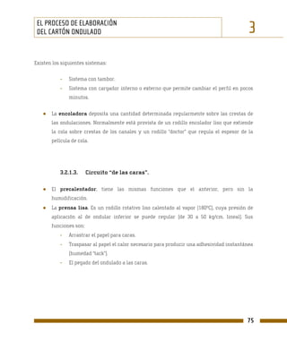 EL PROCESO DE ELABORACIÓN
 DEL CARTÓN ONDULADO                                                                        3
Existen los siguientes sistemas:


           -   Sistema con tambor.
           -   Sistema con cargador interno o externo que permite cambiar el perfil en pocos
               minutos.


   ●   La encoladora deposita una cantidad determinada regularmente sobre las crestas de
       las ondulaciones. Normalmente está provista de un rodillo encolador liso que extiende
       la cola sobre crestas de los canales y un rodillo “doctor” que regula el espesor de la
       película de cola.




           3.2.1.3.     Circuito “de las caras”.

   ●   El precalentador, tiene las mismas funciones que el anterior, pero sin la
       humidificación.
   ●   La prensa lisa. Es un rodillo rotativo liso calentado al vapor (180ºC), cuya presión de
       aplicación al de ondular inferior se puede regular (de 30 a 50 kg/cm. lineal). Sus
       funciones son:
           -   Arrastrar el papel para caras.
           -   Traspasar al papel el calor necesario para producir una adhesividad instantánea
               (humedad “tack”).
           -   El pegado del ondulado a las caras.




                                                                                           75
 