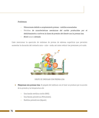 Problemas:


            -   Vibraciones debido a acoplamiento prensa - rodillos acanalados.
            -   Pérdidas de características mecánicas del cartón producidas por el
                debilitamiento o corte en la línea de presión del diente con la prensa lisa.
            -   Nivel sonoro elevado.

 Cabe mencionar la aparición de sistemas de prensa de extensa superficie que permiten
 aumentar la duración del contacto cara – cola – onda, así como reducir las presiones y el ruido.




                              GRUPO DE ONDULAR CON PRENSA LISA


     ●   Máquinas sin prensa lisa. El pegado del médium con el liner se produce por la acción
         de la presión y la temperatura de:


            -   Una banda metálica sinfín (BHS).
            -   Una Banda polimérica (Mitsubishi).
            -   Rodillos poliméricos (Agnati).




76
 