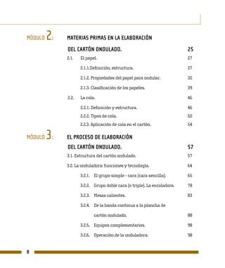 MÓDULO   2:   MATERIAS PRIMAS EN LA ELABORACIÓN
              DEL CARTÓN ONDULADO.                                        25
              2.1.   El papel.                                            27

                     2.1.1.Definición, estructura.                        27

                     2.1.2. Propiedades del papel para ondular.           32

                     2.1.3. Clasificación de los papeles.                 39

              2.2.   La cola.                                             46

                     2.2.1. Definición y estructura.                      46
                     2.2.2. Tipos de cola.                                50
                     2.2.3. Aplicación de cola en el cartón.              54

MÓDULO   3:   EL PROCESO DE ELABORACIÓN
              DEL CARTÓN ONDULADO.                                        57
              3.1. Estructura del cartón ondulado.                        57

              3.2. La onduladora: funciones y tecnología.                 64

                     3.2.1. El grupo simple - cara (cara sencilla).       65

                     3.2.2. Grupo doble cara (o triple). La encoladora.   78

                     3.2.3. Mesas calientes.                              83

                     3.2.4. De la banda continua a la plancha de

                            cartón ondulado.                              88

                     3.2.5. Equipos complementarios.                      98

                     3.2.6. Operación de la onduladora.                   98


8
 