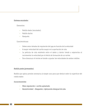 Sistema encolador.

         Elementos:

             -   Rodillo dador (encolador).
             -   Rodillo doctor.
             -   Rasqueta.

         Características:

             -   Deben estar dotados de regulación del gap en función de la velocidad
             -   A mayor velocidad del cartón mayor es la aportación de cola.
             -   La película de cola existente entre el dador y doctor tiende a separarlos al
                 incrementar la velocidad por el efecto de formación de un vortex.
             -   Para disminuir el vortex se tiende a igualar las velocidades de ambos rodillos.




     Rodillo pisón (prensador).

     Rodillo que aplica presión necesaria al simple cara para que deslice sobre la superficie del
     rodillo dador.

     Inconvenientes:

             -   Mala regulación = cartón aplastado.
             -   Excentricidad – Desgastes = Aplicación desigual de cola.




80
 