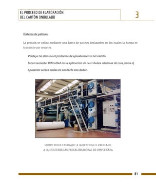 EL PROCESO DE ELABORACIÓN
DEL CARTÓN ONDULADO                                                                      3
 Sistema de patines.

 La presión se aplica mediante una barra de patines deslizantes en los cuales la fuerza se
 transmite por resortes.

    Ventaja: Se elimina el problema de aplastamiento del cartón.

    Inconveniente: Dificultad en la aplicación de cantidades mínimas de cola (onda e).

    Aparecen varias ondas en contacto con dador.




                  GRUPO DOBLE ENCOLADO: A LA DERECHA EL ENCOLADO,
                 A LA IZQUIERDA LAS PRECALENTADORAS DE SIMPLE CARA




                                                                                         81
 